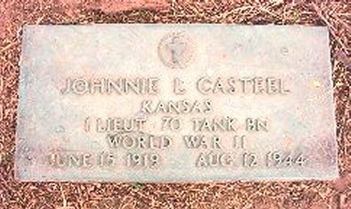 Gravestone for Lt. Johnnie L. Casteel, US Army.

Johnnie L. Casteel
KANSAS
1 LIEUT.  70 TANK BN
WORLD WAR II
JUNE 15, 1919 - AUG. 12, 1944

Roselawn Memorial Park, Lot 4, Section 477A, Space 1.

Photo courtesy of Carlson-Ford Funeral Home, Salina, Kansas.