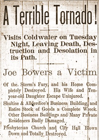 The Western Star, May 12, 1899.

A Terrible Tornado!

Visits Coldwater on Tuesday Night, Leaving Death, Destruction and Desolation in its Path

Joe Bowers a Victim

Of the Storm's Fury, and his Home Completely Destroyed. His Wife and Ten-year-old Daughter Escape Uninjured.

Shultise & Allderdice Business Building and Entire Stock of Goods a Complete Wreck. Other Business Buildings and Many Private Residences Badly Damaged.

Presbyterian Church and City Hall Blown Down and Totally Destroyed.