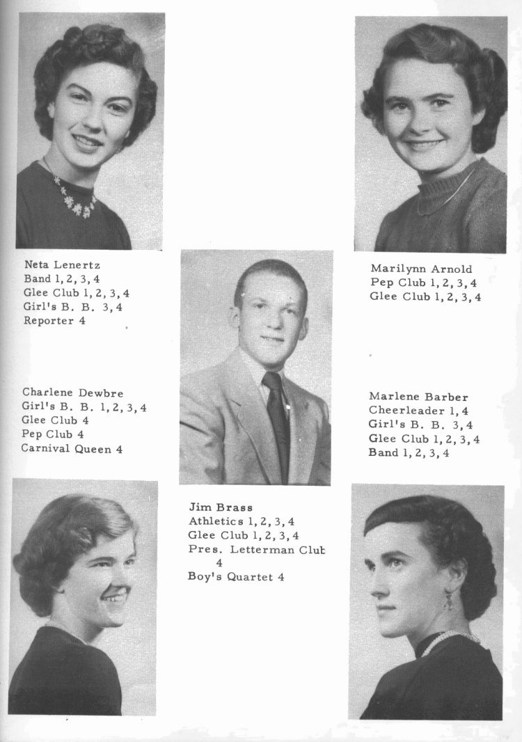 SENIORS --

Neta Lenertz: Band 1, 2, 3, 4;  Glee Club 1, 2, 3, 4;  Girl's B. B. 3, 4;  Reporter 4.

Marilynn Arnold:  Pep Club 1, 2, 3, 4;  Glee Club 1, 2, 3, 4.

Jim Brass:  Athletics 1, 2, 3, 4; Glee Club 1, 2, 3, 4;  Pres. Letterman Club 4;  Boy's Quartet 4.

Charlene Dewbre:  Girl's B. B. 1, 2, 3, 4;  Glee Club 4;  Pep Club 4;  Carnival Queen 4.

Marlene Barber:  Cheerleader 1, 4;  Girl's B. B. 3, 4;  Glee Club 1, 2, 3, 4; Band 1, 2, 3, 4.