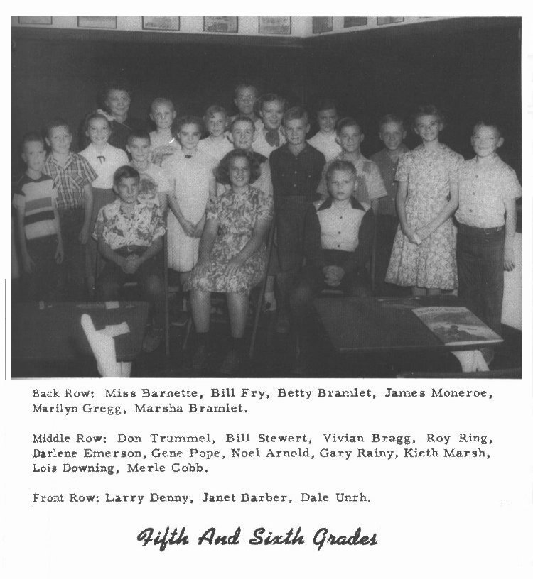 Fifth And Sixth Grades -- 

Back Row:  Miss Barnett, Bill Fry, Betty Bramlet, James Moneroe (sic-Monroe), Marilyn Gregg, Marsha Bramlet. 

Middle Row:  Don Trummel, Bill Stewert, Vivian Bragg, Roy Ring, Darlene Emerson, Gene Pope, Noel Arnold, Gary Rainy (sic?), Kieth Marsh, Lois Downing, Merle Cobb. 

Front Row:  Larry Denny, Janet Barber, Dale Unrh (sic-Unruh).