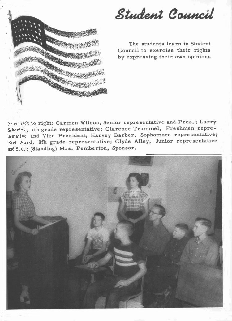 Student Council:  

The students learn in Student Council to exercise their rights by expressing their own opinions. 

From left to right: Carmen Wilson, Senior representative and Pres.; Larry Scherich, 7th grade representative; Clarence Trummel,  Freshmen representative and Vice President; Harvey Barber, Sophomore representative; Earl Ward, 8th grade representative; Clyde Alley, Junior representative and Sec.; (Standing) Mrs. Pemberton, Sponsor.