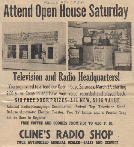 (Handwritten note:  'March 27 - 1954')
 
Attend Open House Saturday
 
Television and Radio Headquarters!
 
You are invited to attend our Open House Saturday, March 27, starting 9:00 a.m.  Come in and have your voice recorded - and played back.
 
SIX FREE DOOR PRIZES - ALL NEW, $125 VALUE
 
Admiral Radio-Phonograph Combination, Swivel Top Television Stand, DeLuxe Automatic Electric Toaster, Two TV Lamps and a Proctor Tray Set.  Be Sure to Register!
 
FREE COFFEE AND COOKIES FROM 2:00 TO 4:00 P.M.
 
CLINE'S RADIO SHOP
YOUR AUTHORIZED ADMIRAL DEALER - SALES AND SERVICE.

Clipping courtesy of Rhonda (Cline) Nickel.