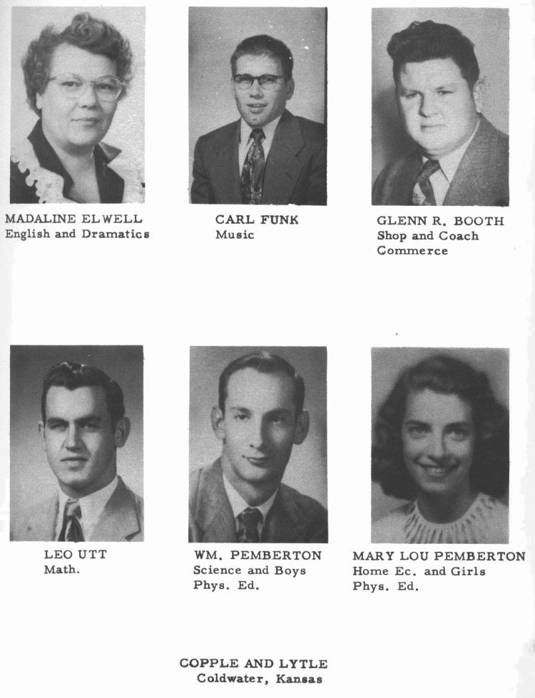 ADMINISTRATION --

MADALINE ELWELL: English and Dramatics.  
CARL FUNK:  Music.  
GLENN R. BOOTH:  Shop and Coach, Commerce.
LEO UTT:  Math.  
WM. PEMBERTON: Science and Boys Phys. Ed.  
MARY LOU PEMBERTON:  Home Ec. and Girls Phys. Ed. 

-- (page sponsored by) COPPLE AND LYTLE,  Coldwater, Kansas.