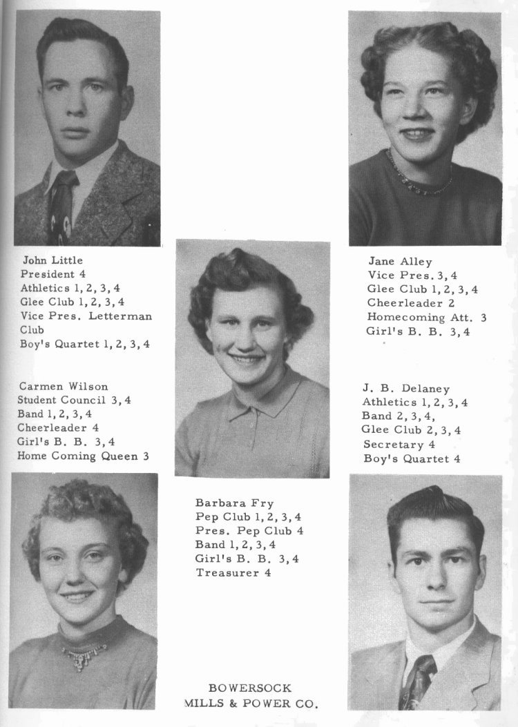 SENIORS --

John Little:  President 4; Athletics 1, 2, 3, 4;  Glee Club 1, 2, 3, 4; Vice Pres. Letterman Club;  Boy's Quartet 1, 2, 3, 4.

Jane Alley:  Vice Pres. 3, 4;  Glee Club 1, 2, 3, 4;  Cheerleader 2;  Homecoming Att. 3;  Girl's B. B. 3, 4.

Barbara Fry: Pep Club 1, 2, 3, 4;  Pres. Pep Club 4;  Band 1, 2, 3, 4;  Girl's B. B. 3, 4; 
Treasurer 4.

Carmen Wilson:  Student Council 3, 4;  Band 1, 2, 3, 4; Cheerleader 4;  Girl's B. B. 3, 4;  Homecoming Queen 3.

J. B. Delaney:  Athletics 1, 2, 3, 4; Band 2, 3, 4; Glee Club 2, 3, 4;  Secretary 4;  Boy's Quartet 4. 

(page sponsored by) BOWERSOCK, WILLS & POWER CO.