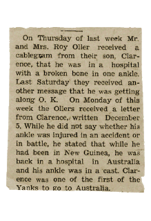 'On Thursday of last week Mr. and Mrs. Roy Oller received a cablegram from their son, Clarence, that he was in the hospital with a broken bone in one ankle.  Last Saturday they received another message that he was getting along O.K.  On Monday of this week the Ollers received a letter from Clarence, written December 5.  While he did not say whether his ankle was injured in an accident or in battle, he stated that while he had been in New Guinea, he was back in a hospital in Australia and his ankle was in a cast.  Clarence was one of the first of the Yanks to go to Australia.' --Undated clipping from a Comanche County, Kansas, newspaper, Collection of Ollie Hackney, courtesy of Bobbi (Hackney) Huck.